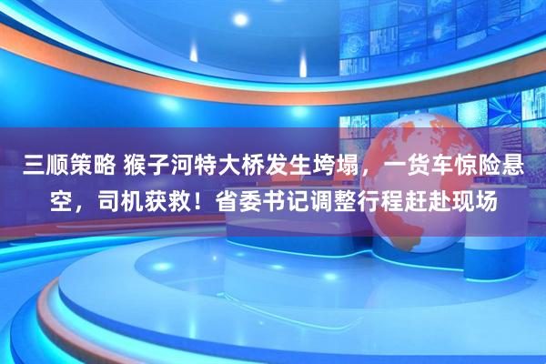 三顺策略 猴子河特大桥发生垮塌,一货车惊险悬空,司机获救!省委书记调整行程赶赴现场